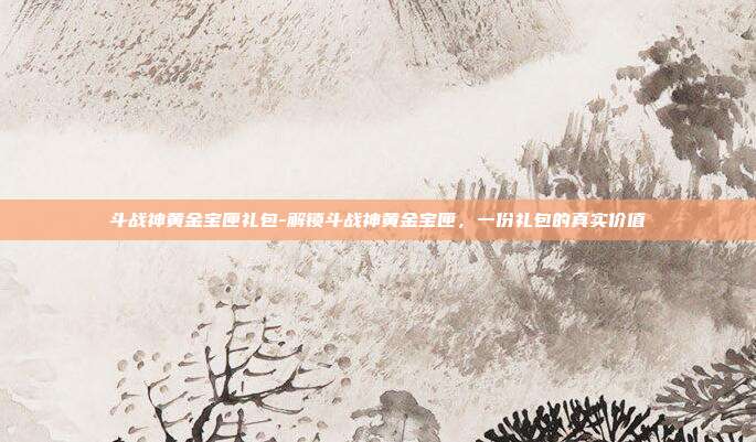 斗战神黄金宝匣礼包-解锁斗战神黄金宝匣，一份礼包的真实价值