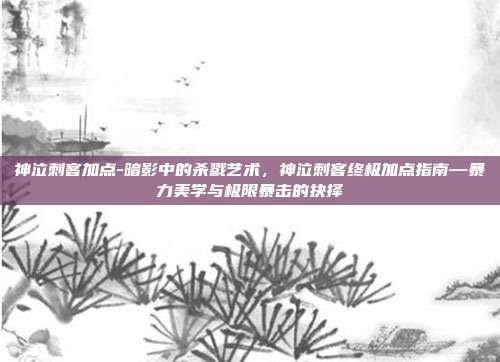 神泣刺客加点-暗影中的杀戮艺术，神泣刺客终极加点指南—暴力美学与极限暴击的抉择