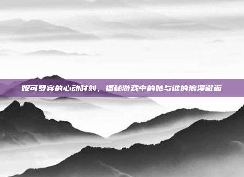 妮可罗宾的心动时刻,揭秘游戏中的她与谁的浪漫邂逅