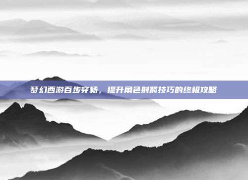 梦幻西游百步穿杨,提升角色射箭技巧的终极攻略