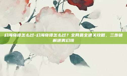 幻海奇谭怎么过-幻海奇谭怎么过？全网最全通关攻略，三步破解迷雾幻境