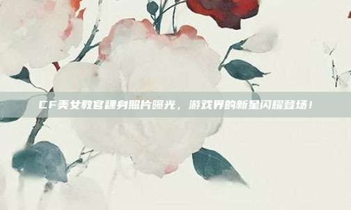CF美女教官稞身照片曝光,游戏界的新星闪耀登场!