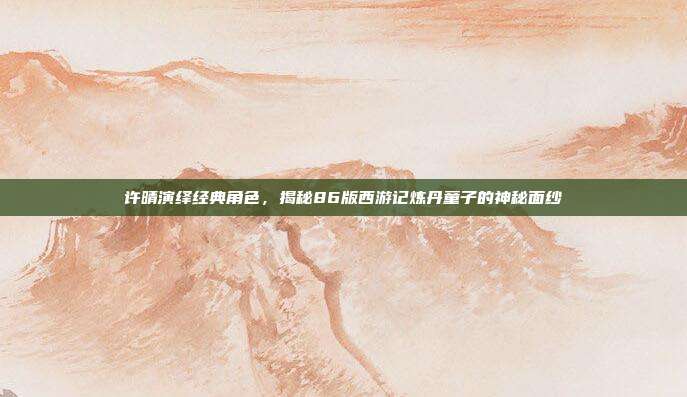 许晴演绎经典角色，揭秘86版西游记炼丹童子的神秘面纱
