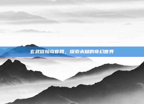 玄武冒险岛官网，探索未知的奇幻世界