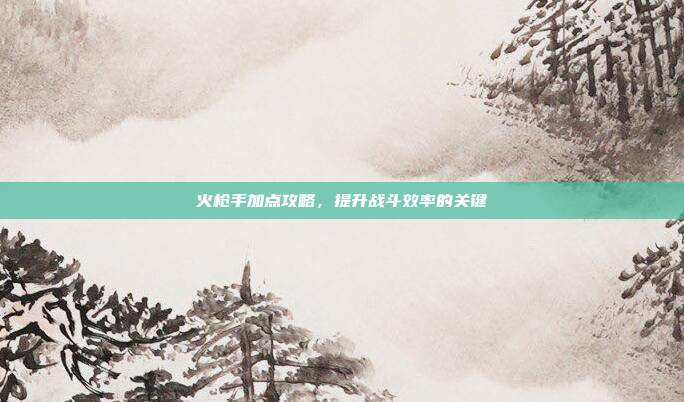 火枪手加点攻略,提升战斗效率的关键