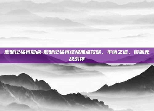 鹿鼎记猛将加点-鹿鼎记猛将终极加点攻略，平衡之道，铸就无敌战神