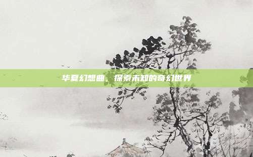 华夏幻想曲,探索未知的奇幻世界