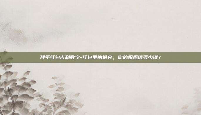 拜年红包吉利数字-红包里的讲究，你的祝福值多少钱？
