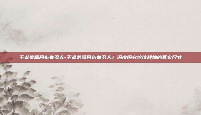 王者荣耀吕布有多大-王者荣耀吕布有多大？深度探究这位战神的真实尺寸