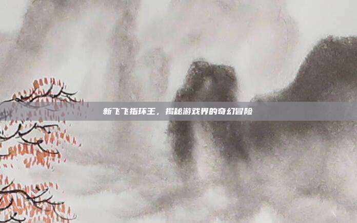 新飞飞指环王，揭秘游戏界的奇幻冒险