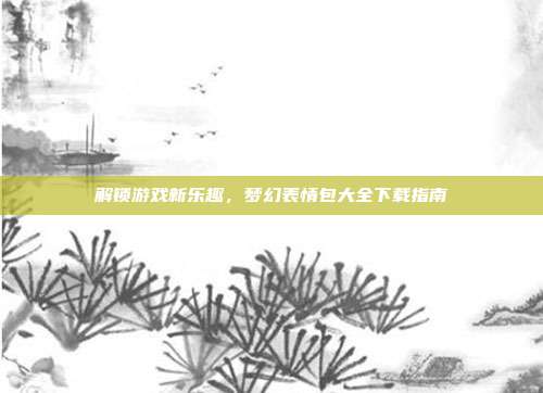 解锁游戏新乐趣，梦幻表情包大全下载指南