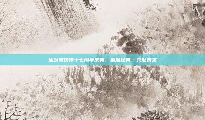 仙剑奇侠传十七周年庆典，重温经典，共赴未来