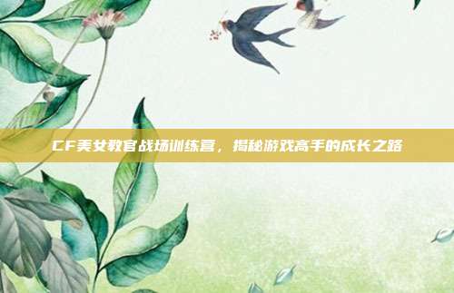 CF美女教官战场训练营，揭秘游戏高手的成长之路