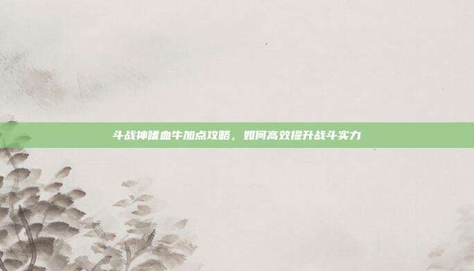 斗战神嗜血牛加点攻略，如何高效提升战斗实力