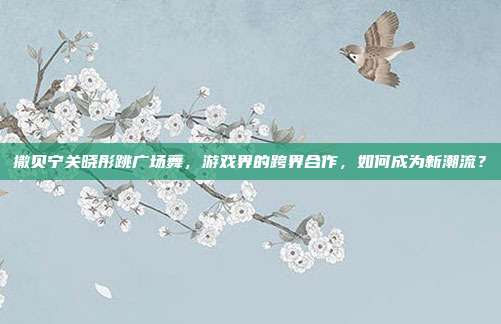 撒贝宁关晓彤跳广场舞，游戏界的跨界合作，如何成为新潮流？