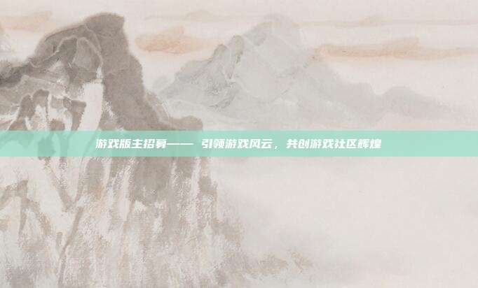 游戏版主招募—— 引领游戏风云，共创游戏社区辉煌